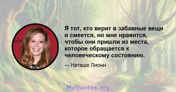 Я тот, кто верит в забавные вещи и смеется, но мне нравится, чтобы они пришли из места, которое обращается к человеческому состоянию.