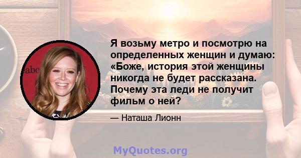 Я возьму метро и посмотрю на определенных женщин и думаю: «Боже, история этой женщины никогда не будет рассказана. Почему эта леди не получит фильм о ней?