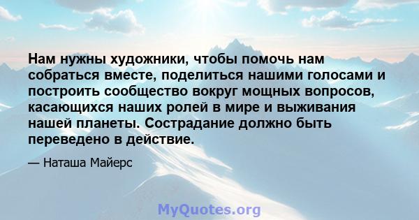 Нам нужны художники, чтобы помочь нам собраться вместе, поделиться нашими голосами и построить сообщество вокруг мощных вопросов, касающихся наших ролей в мире и выживания нашей планеты. Сострадание должно быть