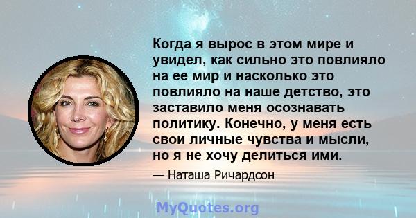 Когда я вырос в этом мире и увидел, как сильно это повлияло на ее мир и насколько это повлияло на наше детство, это заставило меня осознавать политику. Конечно, у меня есть свои личные чувства и мысли, но я не хочу