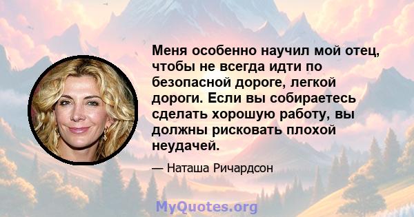 Меня особенно научил мой отец, чтобы не всегда идти по безопасной дороге, легкой дороги. Если вы собираетесь сделать хорошую работу, вы должны рисковать плохой неудачей.