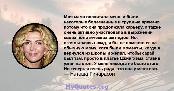 Моя мама воспитала меня, и были некоторые болезненные и трудные времена, потому что она продолжала карьеру, а также очень активно участвовала в выражении своих политических взглядов. Но, оглядываясь назад, я бы не