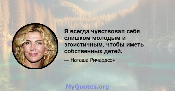 Я всегда чувствовал себя слишком молодым и эгоистичным, чтобы иметь собственных детей.