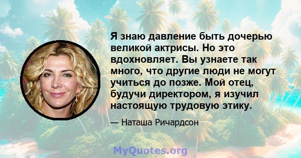 Я знаю давление быть дочерью великой актрисы. Но это вдохновляет. Вы узнаете так много, что другие люди не могут учиться до позже. Мой отец, будучи директором, я изучил настоящую трудовую этику.