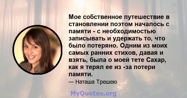 Мое собственное путешествие в становлении поэтом началось с памяти - с необходимостью записывать и удержать то, что было потеряно. Одним из моих самых ранних стихов, давая и взять, была о моей тете Сахар, как я терял ее 