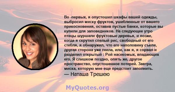 Во -первых, я опустошил шкафы вашей одежды, выбросил миску фруктов, ушибленные от вашего прикосновения, оставив пустые банки, которые вы купили для заповедников. На следующее утро птицы шуршали фруктовые деревья, и