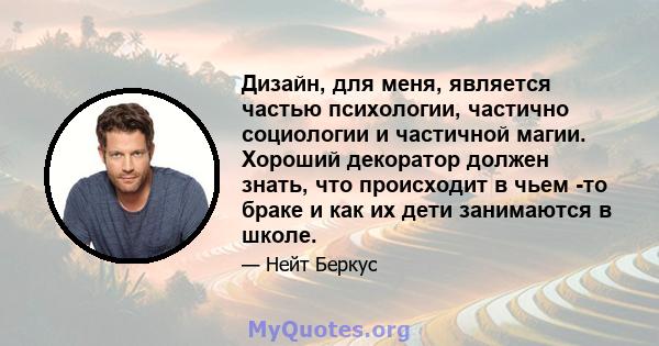 Дизайн, для меня, является частью психологии, частично социологии и частичной магии. Хороший декоратор должен знать, что происходит в чьем -то браке и как их дети занимаются в школе.