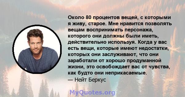 Около 80 процентов вещей, с которыми я живу, старое. Мне нравится позволять вещам воспринимать персонажа, которого они должны были иметь, действительно используя. Когда у вас есть вещи, которые имеют недостатки, которых 