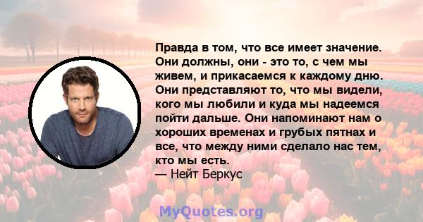 Правда в том, что все имеет значение. Они должны, они - это то, с чем мы живем, и прикасаемся к каждому дню. Они представляют то, что мы видели, кого мы любили и куда мы надеемся пойти дальше. Они напоминают нам о