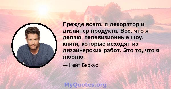 Прежде всего, я декоратор и дизайнер продукта. Все, что я делаю, телевизионные шоу, книги, которые исходят из дизайнерских работ. Это то, что я люблю.