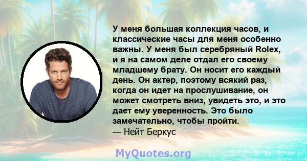 У меня большая коллекция часов, и классические часы для меня особенно важны. У меня был серебряный Rolex, и я на самом деле отдал его своему младшему брату. Он носит его каждый день. Он актер, поэтому всякий раз, когда