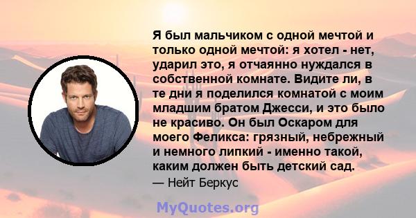 Я был мальчиком с одной мечтой и только одной мечтой: я хотел - нет, ударил это, я отчаянно нуждался в собственной комнате. Видите ли, в те дни я поделился комнатой с моим младшим братом Джесси, и это было не красиво.