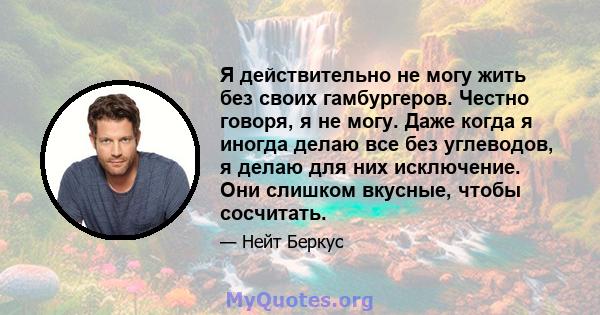 Я действительно не могу жить без своих гамбургеров. Честно говоря, я не могу. Даже когда я иногда делаю все без углеводов, я делаю для них исключение. Они слишком вкусные, чтобы сосчитать.