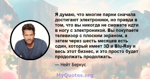 Я думаю, что многие парни сначала достигают электроники, но правда в том, что вы никогда не сможете идти в ногу с электроникой. Вы покупаете телевизор с плоским экраном, а затем через шесть месяцев есть один, который