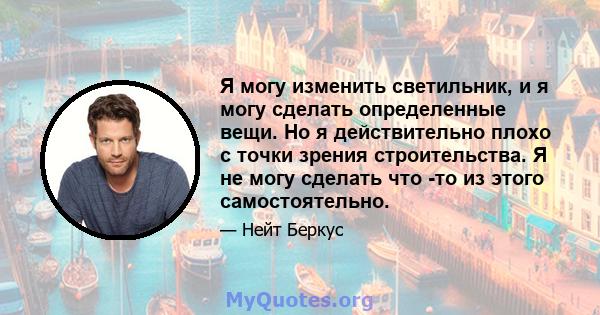 Я могу изменить светильник, и я могу сделать определенные вещи. Но я действительно плохо с точки зрения строительства. Я не могу сделать что -то из этого самостоятельно.