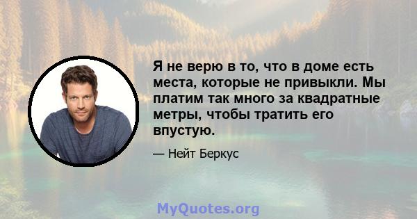 Я не верю в то, что в доме есть места, которые не привыкли. Мы платим так много за квадратные метры, чтобы тратить его впустую.