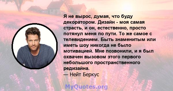 Я не вырос, думая, что буду декоратором. Дизайн - моя самая страсть, и он, естественно, просто потянул меня по пути. То же самое с телевидением. Быть знаменитым или иметь шоу никогда не было мотивацией. Мне позвонили, и 