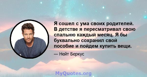 Я сошел с ума своих родителей. В детстве я пересматривал свою спальню каждый месяц. Я бы буквально сохранил свой пособие и пойдем купить вещи.