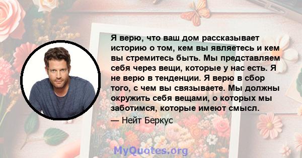 Я верю, что ваш дом рассказывает историю о том, кем вы являетесь и кем вы стремитесь быть. Мы представляем себя через вещи, которые у нас есть. Я не верю в тенденции. Я верю в сбор того, с чем вы связываете. Мы должны