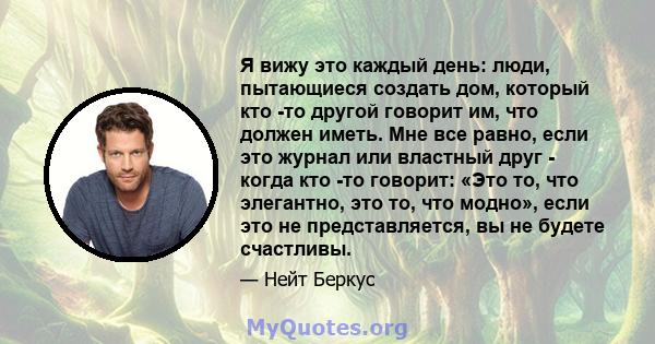 Я вижу это каждый день: люди, пытающиеся создать дом, который кто -то другой говорит им, что должен иметь. Мне все равно, если это журнал или властный друг - когда кто -то говорит: «Это то, что элегантно, это то, что