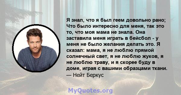 Я знал, что я был геем довольно рано; Что было интересно для меня, так это то, что моя мама не знала. Она заставила меня играть в бейсбол - у меня не было желания делать это. Я сказал: мама, я не люблю прямой солнечный