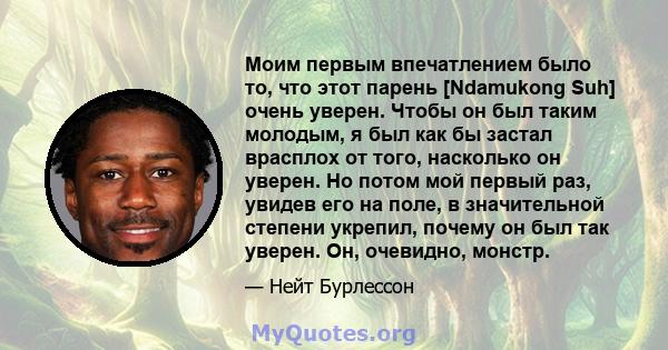 Моим первым впечатлением было то, что этот парень [Ndamukong Suh] очень уверен. Чтобы он был таким молодым, я был как бы застал врасплох от того, насколько он уверен. Но потом мой первый раз, увидев его на поле, в