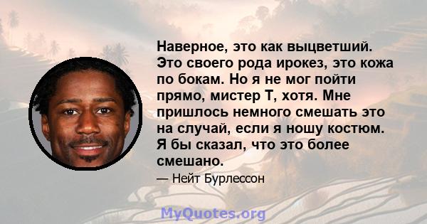 Наверное, это как выцветший. Это своего рода ирокез, это кожа по бокам. Но я не мог пойти прямо, мистер Т, хотя. Мне пришлось немного смешать это на случай, если я ношу костюм. Я бы сказал, что это более смешано.