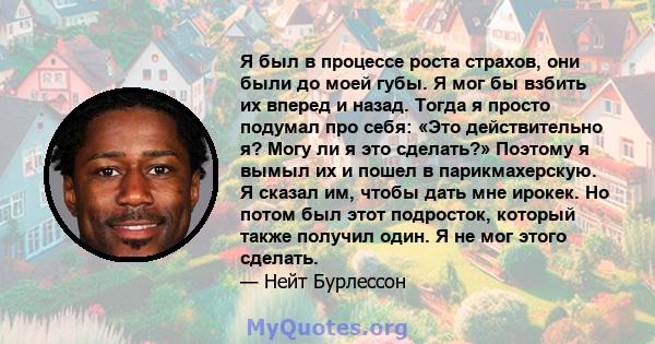 Я был в процессе роста страхов, они были до моей губы. Я мог бы взбить их вперед и назад. Тогда я просто подумал про себя: «Это действительно я? Могу ли я это сделать?» Поэтому я вымыл их и пошел в парикмахерскую. Я