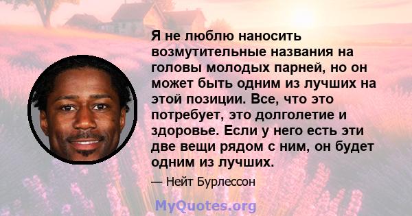 Я не люблю наносить возмутительные названия на головы молодых парней, но он может быть одним из лучших на этой позиции. Все, что это потребует, это долголетие и здоровье. Если у него есть эти две вещи рядом с ним, он