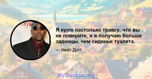 Я курю настолько травку, что вы не поверите, и я получаю больше задницы, чем сиденье туалета.