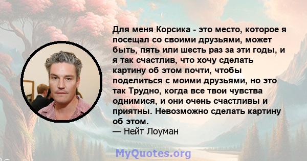 Для меня Корсика - это место, которое я посещал со своими друзьями, может быть, пять или шесть раз за эти годы, и я так счастлив, что хочу сделать картину об этом почти, чтобы поделиться с моими друзьями, но это так