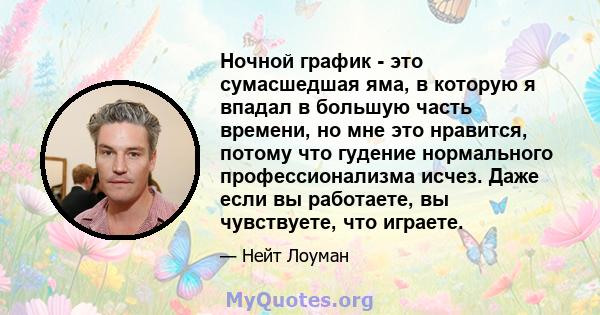 Ночной график - это сумасшедшая яма, в которую я впадал в большую часть времени, но мне это нравится, потому что гудение нормального профессионализма исчез. Даже если вы работаете, вы чувствуете, что играете.