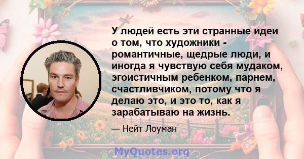 У людей есть эти странные идеи о том, что художники - романтичные, щедрые люди, и иногда я чувствую себя мудаком, эгоистичным ребенком, парнем, счастливчиком, потому что я делаю это, и это то, как я зарабатываю на жизнь.