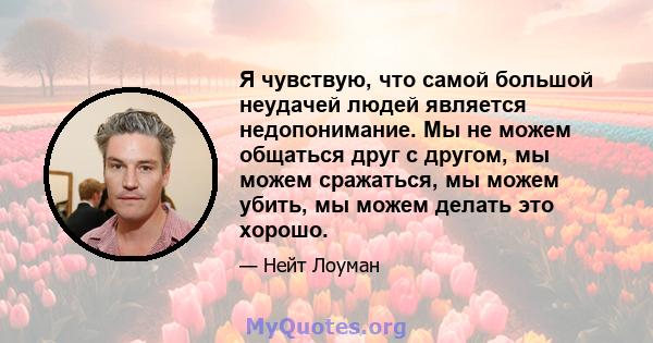 Я чувствую, что самой большой неудачей людей является недопонимание. Мы не можем общаться друг с другом, мы можем сражаться, мы можем убить, мы можем делать это хорошо.