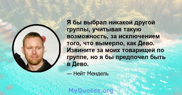 Я бы выбрал никакой другой группы, учитывая такую ​​возможность, за исключением того, что вымерло, как Дево. Извините за моих товарищей по группе, но я бы предпочел быть в Дево.