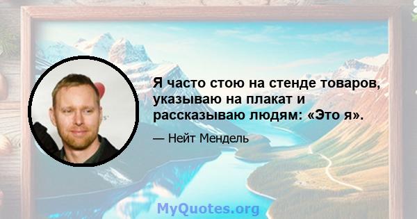 Я часто стою на стенде товаров, указываю на плакат и рассказываю людям: «Это я».