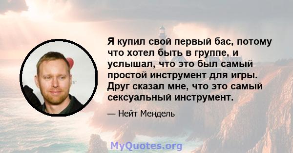 Я купил свой первый бас, потому что хотел быть в группе, и услышал, что это был самый простой инструмент для игры. Друг сказал мне, что это самый сексуальный инструмент.