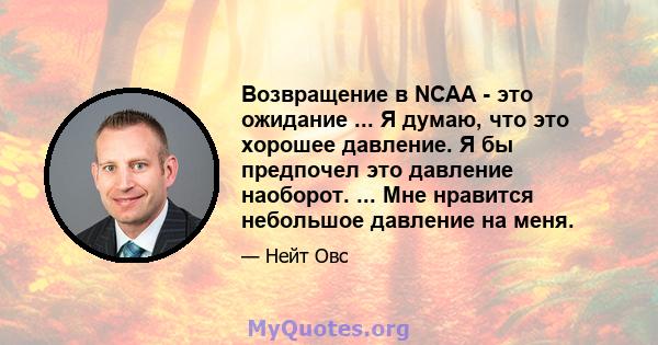 Возвращение в NCAA - это ожидание ... Я думаю, что это хорошее давление. Я бы предпочел это давление наоборот. ... Мне нравится небольшое давление на меня.