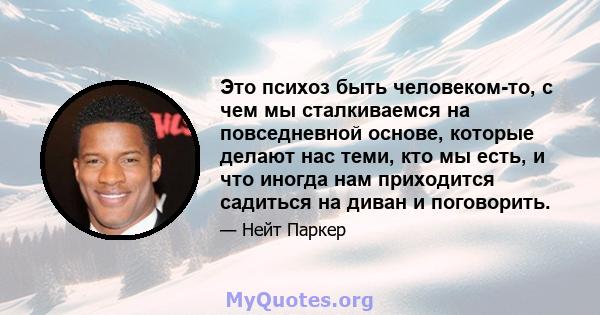 Это психоз быть человеком-то, с чем мы сталкиваемся на повседневной основе, которые делают нас теми, кто мы есть, и что иногда нам приходится садиться на диван и поговорить.