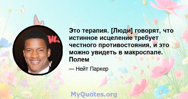 Это терапия. [Люди] говорят, что истинное исцеление требует честного противостояния, и это можно увидеть в макроспале. Полем