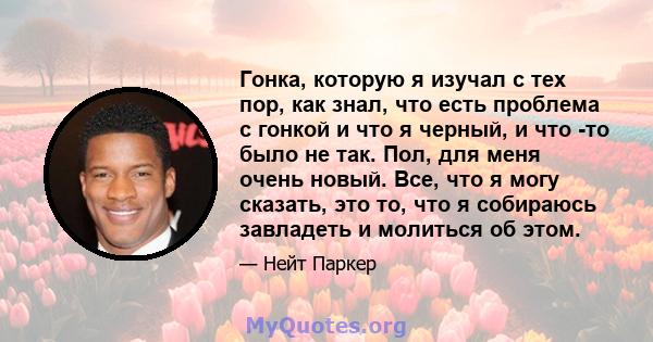 Гонка, которую я изучал с тех пор, как знал, что есть проблема с гонкой и что я черный, и что -то было не так. Пол, для меня очень новый. Все, что я могу сказать, это то, что я собираюсь завладеть и молиться об этом.