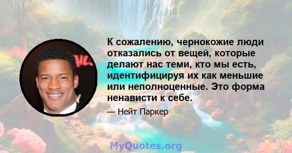 К сожалению, чернокожие люди отказались от вещей, которые делают нас теми, кто мы есть, идентифицируя их как меньшие или неполноценные. Это форма ненависти к себе.