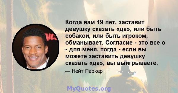 Когда вам 19 лет, заставит девушку сказать «да», или быть собакой, или быть игроком, обманывает. Согласие - это все о - для меня, тогда - если вы можете заставить девушку сказать «да», вы выигрываете.