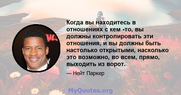 Когда вы находитесь в отношениях с кем -то, вы должны контролировать эти отношения, и вы должны быть настолько открытыми, насколько это возможно, во всем, прямо, выходить из ворот.