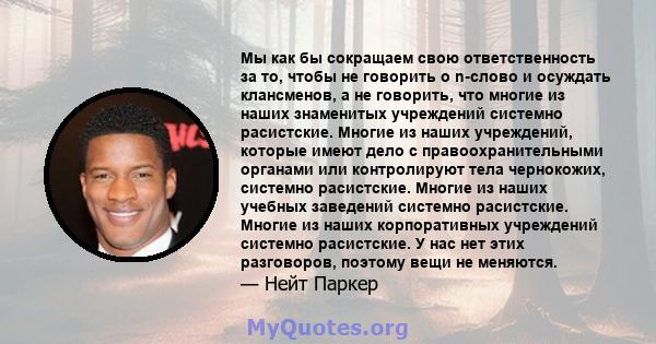 Мы как бы сокращаем свою ответственность за то, чтобы не говорить о n-слово и осуждать клансменов, а не говорить, что многие из наших знаменитых учреждений системно расистские. Многие из наших учреждений, которые имеют