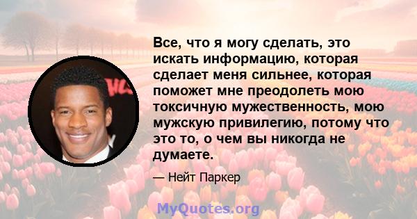 Все, что я могу сделать, это искать информацию, которая сделает меня сильнее, которая поможет мне преодолеть мою токсичную мужественность, мою мужскую привилегию, потому что это то, о чем вы никогда не думаете.