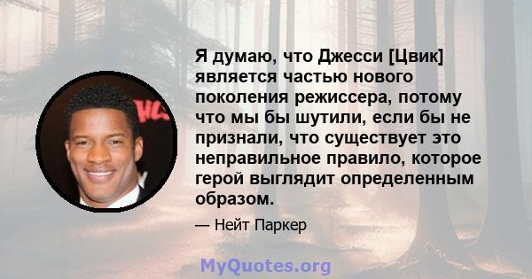 Я думаю, что Джесси [Цвик] является частью нового поколения режиссера, потому что мы бы шутили, если бы не признали, что существует это неправильное правило, которое герой выглядит определенным образом.