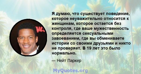 Я думаю, что существует поведение, которое неуважительно относится к женщинам, которое остается без контроля, где ваше мужественность определяется сексуальными завоеванием, где вы обмениваете истории со своими друзьями