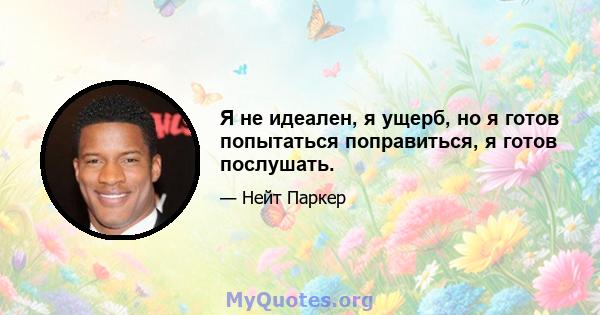 Я не идеален, я ущерб, но я готов попытаться поправиться, я готов послушать.