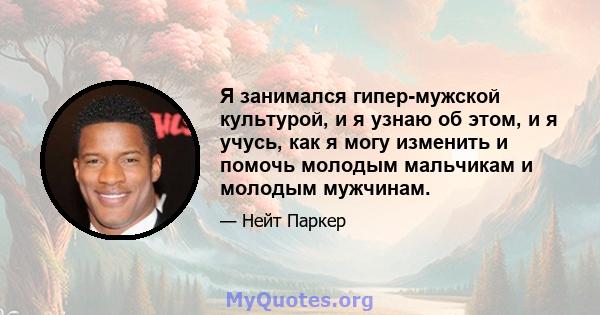 Я занимался гипер-мужской культурой, и я узнаю об этом, и я учусь, как я могу изменить и помочь молодым мальчикам и молодым мужчинам.